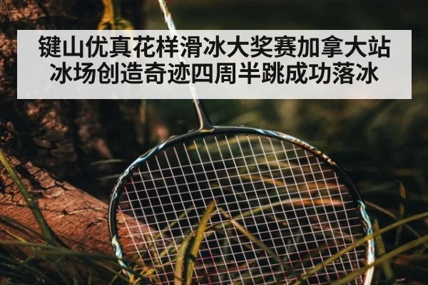 键山优真花样滑冰大奖赛加拿大站冰场创造奇迹四周半跳成功落冰