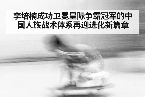 李培楠成功卫冕星际争霸冠军的中国人族战术体系再迎进化新篇章